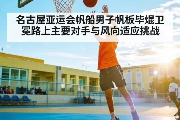 名古屋亚运会帆船男子帆板毕焜卫冕路上主要对手与风向适应挑战